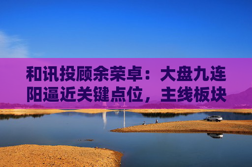 和讯投顾余荣卓：大盘九连阳逼近关键点位，主线板块更是强势