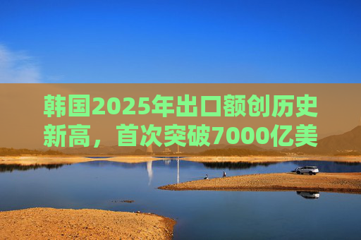 韩国2025年出口额创历史新高，首次突破7000亿美元