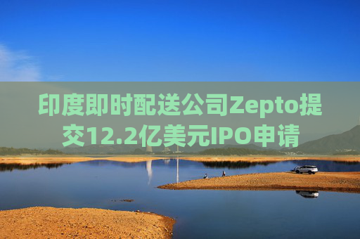 印度即时配送公司Zepto提交12.2亿美元IPO申请