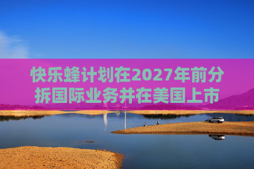 快乐蜂计划在2027年前分拆国际业务并在美国上市