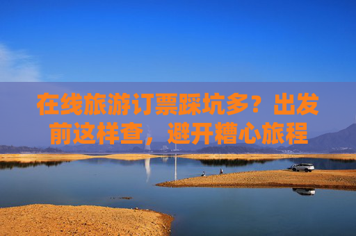 在线旅游订票踩坑多？出发前这样查，避开糟心旅程