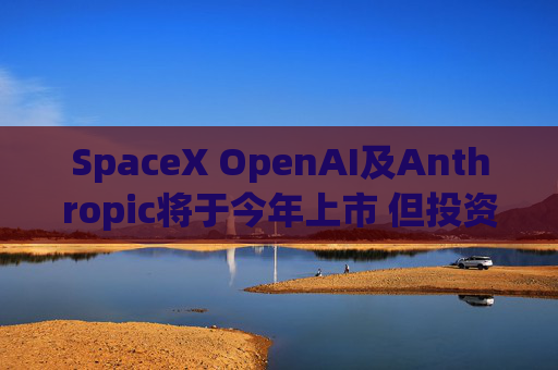 SpaceX OpenAI及Anthropic将于今年上市 但投资者愿意买单吗