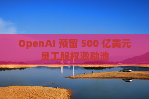 OpenAI 预留 500 亿美元员工股权激励池