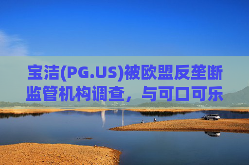 宝洁(PG.US)被欧盟反垄断监管机构调查，与可口可乐(KO.US)同时遭到突击检查