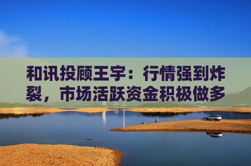 和讯投顾王宇：行情强到炸裂，市场活跃资金积极做多