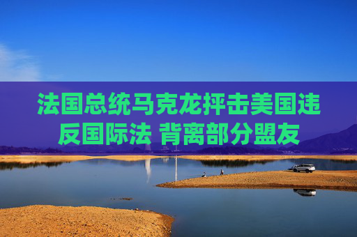 法国总统马克龙抨击美国违反国际法 背离部分盟友