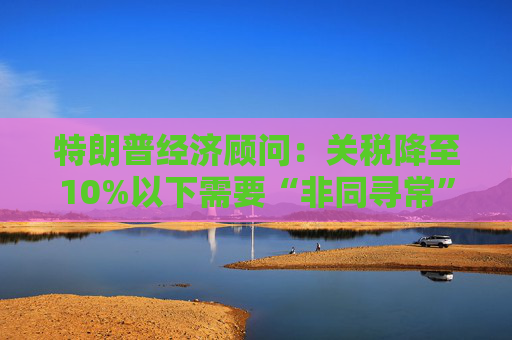 特朗普经济顾问：关税降至10%以下需要“非同寻常”的协议