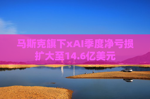 马斯克旗下xAI季度净亏损扩大至14.6亿美元