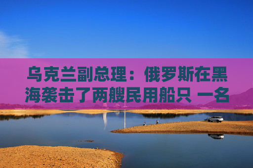 乌克兰副总理：俄罗斯在黑海袭击了两艘民用船只 一名船员死亡