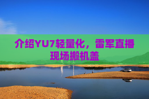 介绍YU7轻量化，雷军直播现场搬机盖