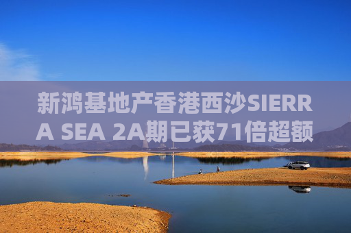 新鸿基地产香港西沙SIERRA SEA 2A期已获71倍超额认购