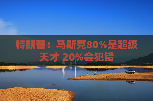 特朗普：马斯克80%是超级天才 20%会犯错
