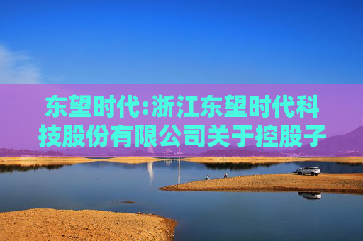 东望时代:浙江东望时代科技股份有限公司关于控股子公司与参股公司签订协议暨关联交易的进展公告