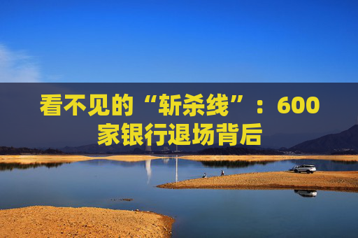 看不见的“斩杀线”：600家银行退场背后