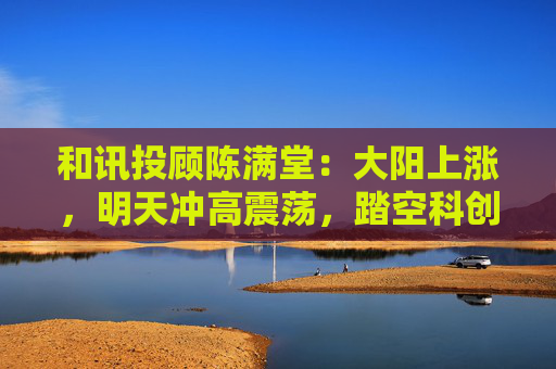 和讯投顾陈满堂：大阳上涨，明天冲高震荡，踏空科创的等回调