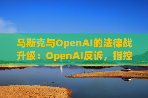 马斯克与OpenAI的法律战升级：OpenAI反诉，指控其存在骚扰行为