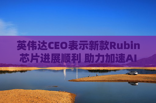 英伟达CEO表示新款Rubin芯片进展顺利 助力加速AI发展
