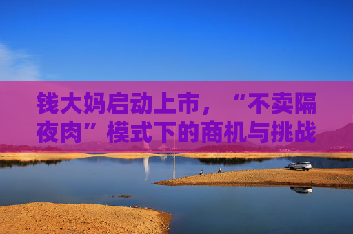 钱大妈启动上市，“不卖隔夜肉”模式下的商机与挑战并存
