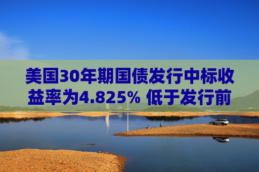 美国30年期国债发行中标收益率为4.825% 低于发行前交易水平