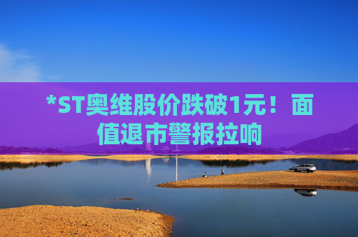 *ST奥维股价跌破1元！面值退市警报拉响