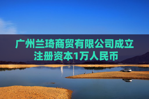 广州兰琦商贸有限公司成立 注册资本1万人民币