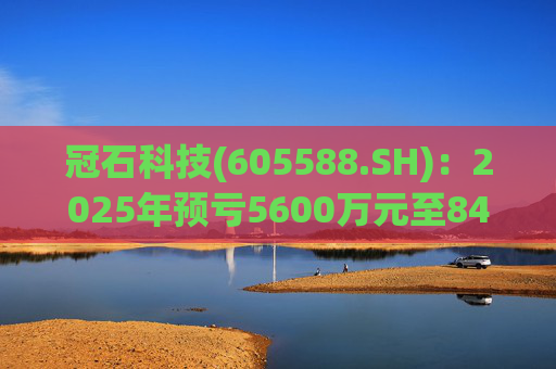 冠石科技(605588.SH)：2025年预亏5600万元至8400万元