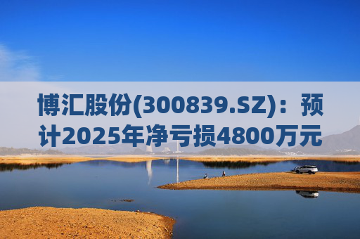 博汇股份(300839.SZ)：预计2025年净亏损4800万元-7000万元