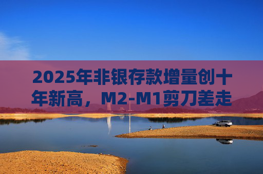 2025年非银存款增量创十年新高，M2-M1剪刀差走阔不改资金活化趋势