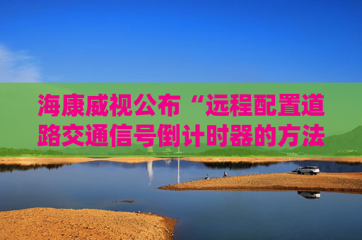 海康威视公布“远程配置道路交通信号倒计时器的方法、系统及装置”专利