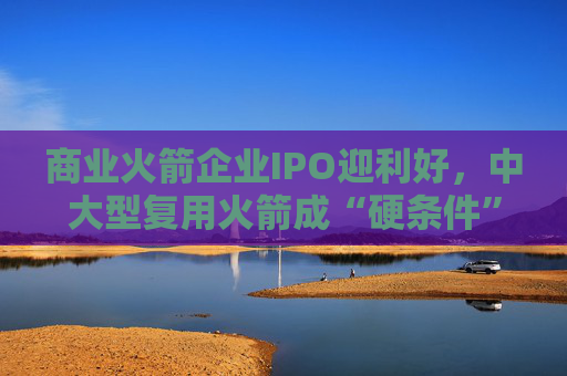 商业火箭企业IPO迎利好，中大型复用火箭成“硬条件”