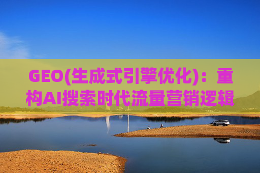 GEO(生成式引擎优化)：重构AI搜索时代流量营销逻辑 从“排名优先”到“答案优先”
