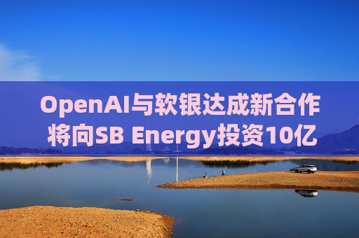 OpenAI与软银达成新合作 将向SB Energy投资10亿美元