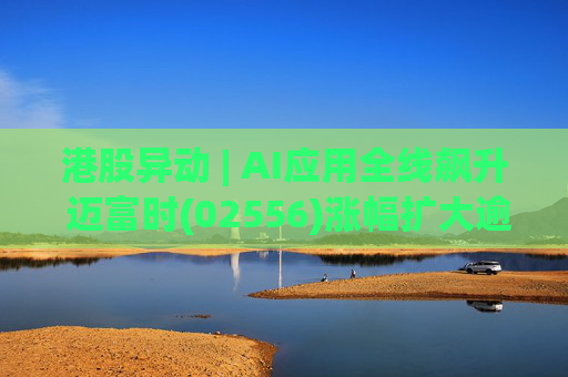 港股异动 | AI应用全线飙升 迈富时(02556)涨幅扩大逾15%领涨板块