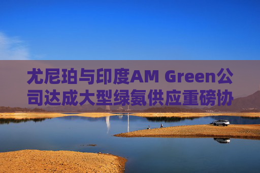 尤尼珀与印度AM Green公司达成大型绿氨供应重磅协议