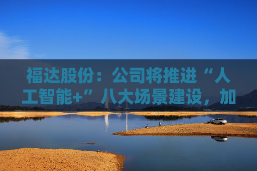 福达股份：公司将推进“人工智能+”八大场景建设，加强资源协同与能力建设