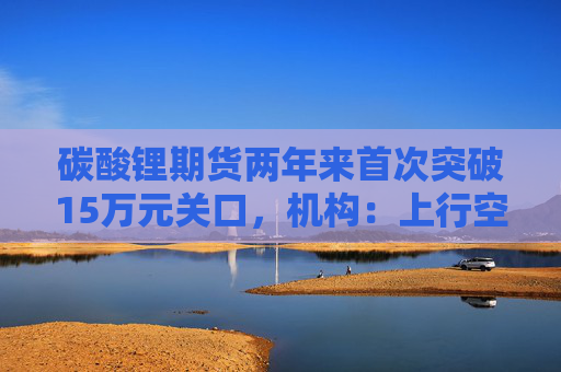 碳酸锂期货两年来首次突破15万元关口，机构：上行空间仍在