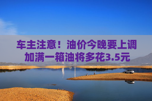 车主注意！油价今晚要上调 加满一箱油将多花3.5元
