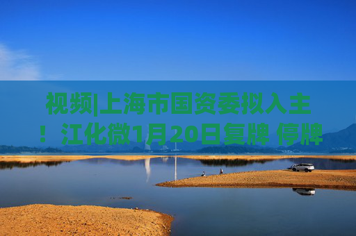 视频|上海市国资委拟入主！江化微1月20日复牌 停牌前股价“提前”涨停
