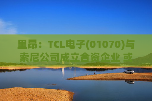 里昂：TCL电子(01070)与索尼公司成立合资企业 或有利于整体盈利增长
