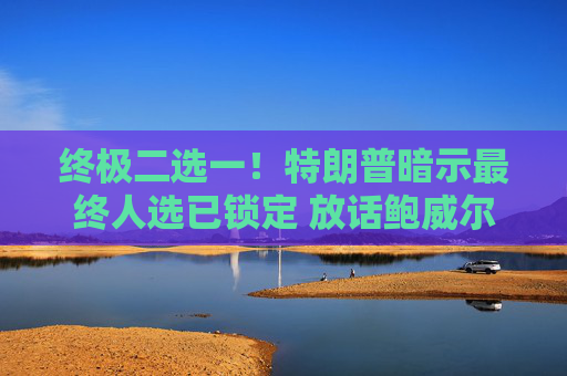 终极二选一！特朗普暗示最终人选已锁定 放话鲍威尔留任“日子不会好过”