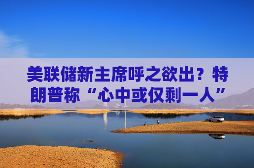 美联储新主席呼之欲出？特朗普称“心中或仅剩一人” 沃什与里德成领跑者