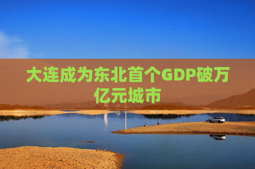 大连成为东北首个GDP破万亿元城市