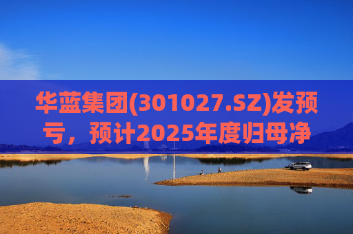 华蓝集团(301027.SZ)发预亏，预计2025年度归母净亏损2350万元至4650万元
