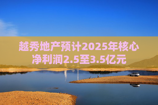 越秀地产预计2025年核心净利润2.5至3.5亿元