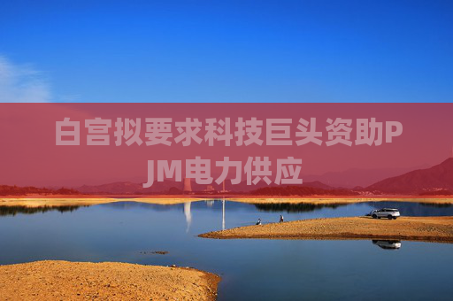 白宫拟要求科技巨头资助PJM电力供应
