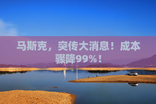 马斯克，突传大消息！成本骤降99%！