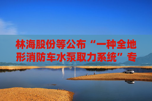 林海股份等公布“一种全地形消防车水泵取力系统”专利