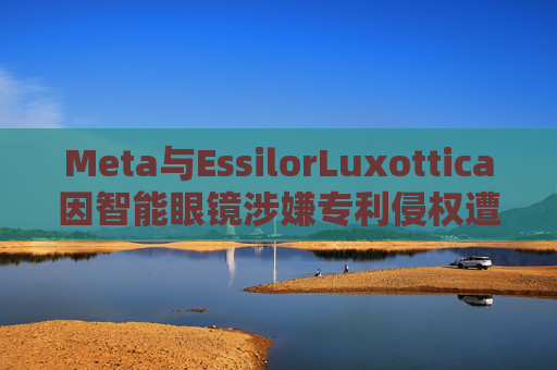Meta与EssilorLuxottica因智能眼镜涉嫌专利侵权遭起诉