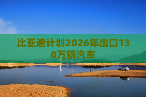 比亚迪计划2026年出口130万辆汽车
