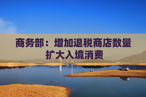 商务部：增加退税商店数量 扩大入境消费